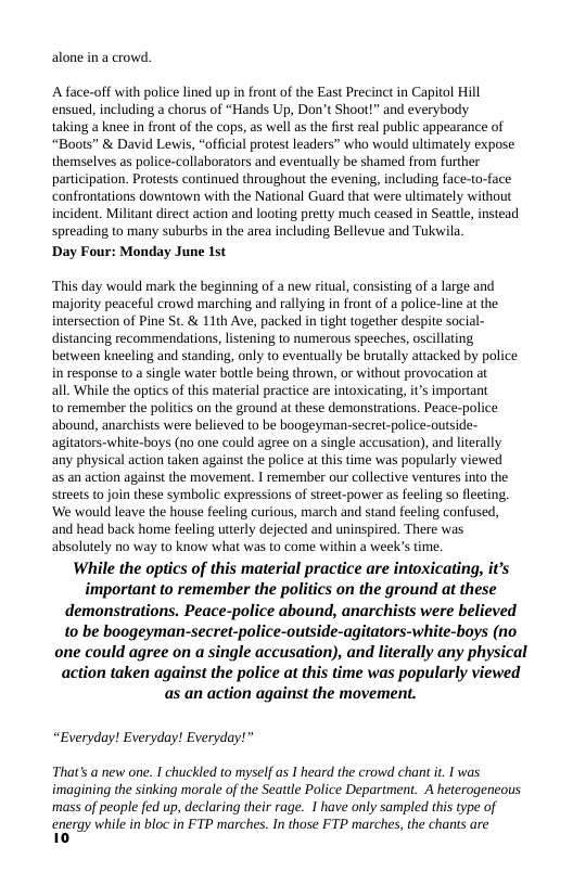 alone in a crowd.  ‘A face-off with police lined up in front of the East Precinct in Capitol Hill ensued, including a chorus of “Hands Up, Don’t Shoot!” and everybody  taking a knee in front of the cops, as well as the first real public appearance of “Boots” & David Lewis, “official protest leaders” who would uliimately expose themselves as police-collaborators and eventually be shamed from further partcipation. Protests continued throughout the evening, including face-to-face: confrontations downtown with the National Guard that were ultimately without incident. Militant direct action and looting pretty much ceased in Seattl, instead spreading to many suburbs in the area including Bellevue and Tukwila  Day Four: Monday June 1st  ‘This day would mark the beginning of a new ritual, consisting of a large and majority peaceful crowd marching and rallying in front of a police-line at the intersection of Pine St. & 11th Ave, packed in tight together despite social- distancing recommendations, listening to numerous speeches, oscillating between kneeling and standing, only to eventually be brutally attacked by police in response to a single water bottle being thrown, or without provocation at  all. While the optics of this material practice are intoxicating, i’s important  10 remember the politics on the ground at these demonstrations. Peace-police abound, anarchists were believed to be boogeyman-secrel-police-outside- agitators-white-boys (no one could agree on a single accusation), and literally any physical action taken against the police at this time was popularly viewed  as an action against the movement. I remember ou collective ventures into the streets to join these symbolic expressions of street-power as feeling so fleeting, ‘We would leave the house feeling curious, march and stand feeling confused, and head back home feeling utterly dejected and uninspired. There was absolutely no way to know what was to come within a week’s time.  While the optics of this material practice are intoxicating, it’s important to remember the politics on the ground at these demonstrations. Peace-police abound, anarchists were believed 10 be boogeyman-secret-police-outside-agitators-white-boys (no one could agree on a single accusation), and literally any physical action taken against the police at this time was popularly viewed as an action against the movement.  “Everyday! Everyday! Everyday!”  That’s @ new one. I chuckled to myself as I heard the crowd chan it. I was imagining the sinking morale of the Seattle Police Department. A heterogeneous ‘mass of people fed up, declaring their rage. I have only sampled this type of  energy while in bloc in FTP marches. In those FTP marches, the chants are 10 